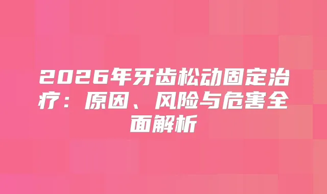 2026年牙齿松动固定：原因、风险与危害全面解析
