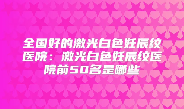 全国好的激光白色妊辰纹医院：激光白色妊辰纹医院前50名是哪些
