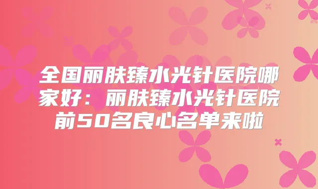 全国丽肤臻水光针医院哪家好:丽肤臻水光针医院前50名良心名单来啦