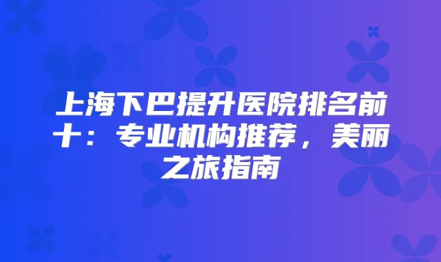 上海下巴提升医院排名前十:专业机构推荐,美丽之旅指南