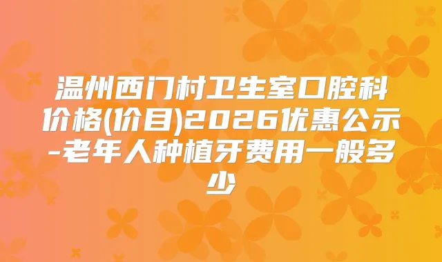 温州西门村卫生室口腔科价格(价目)2026优惠公示-老年人种植牙费用一般多少
