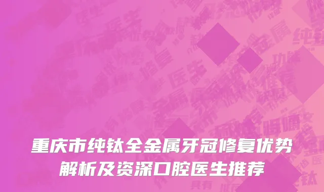 重庆市纯钛全金属牙冠修复优势解析及资深口腔医生推荐