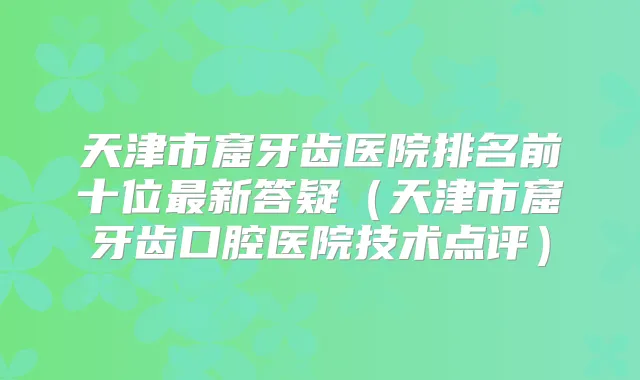 天津市窟牙齿医院排名前十位新答疑(天津市窟牙齿口腔医院技术点评)