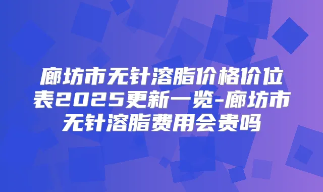廊坊市无针溶脂价格价位表2025更新一览-廊坊市无针溶脂费用会贵吗