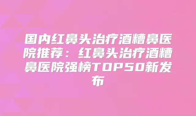 国内红鼻头酒糟鼻医院推荐：红鼻头酒糟鼻医院强榜TOP50新发布
