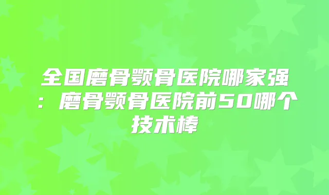全国磨骨颚骨医院哪家强:磨骨颚骨医院前50哪个技术棒