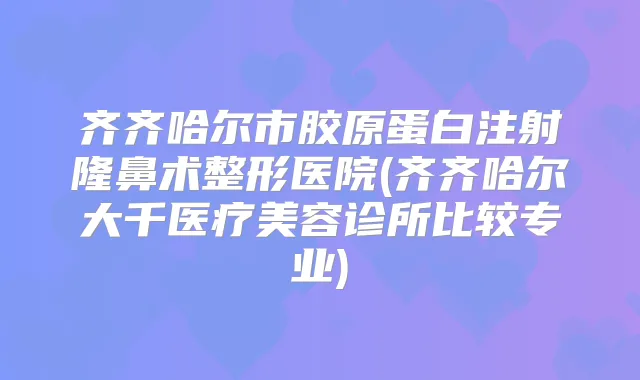 齐齐哈尔市胶原蛋白注射隆鼻术整形医院(齐齐哈尔大千医疗美容诊所比较专业)
