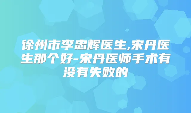 徐州市李忠辉医生,宋丹医生那个好-宋丹医师手术有没有失败的