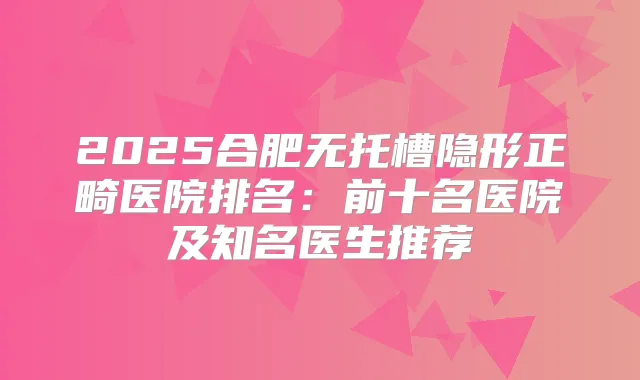 2025合肥无托槽隐形正畸医院排名：前十名医院及知名医生推荐