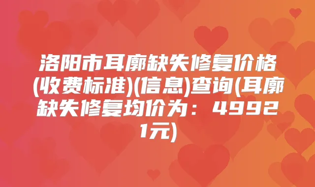 洛阳市耳廓缺失修复价格(收费标准)(信息)查询(耳廓缺失修复均价为：49921元)