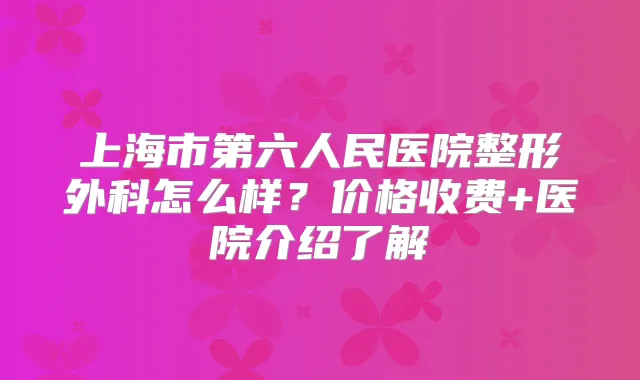 上海市第六人民医院整形外科怎么样？价格收费+医院介绍了解
