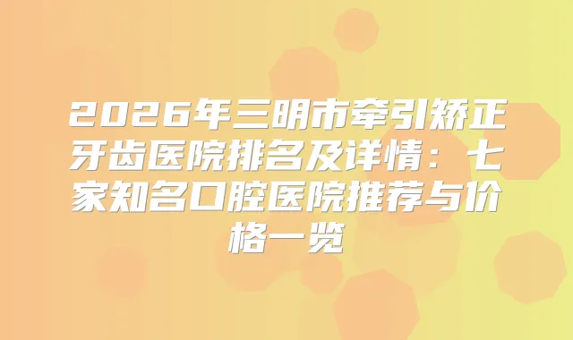 2026年三明市牵引矫正牙齿医院排名及详情:七家知名口腔医院推荐与价格一览