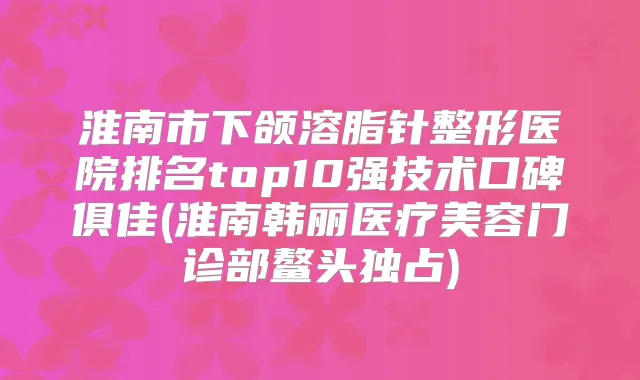 淮南市下颌溶脂针整形医院排名top10强技术口碑俱佳(淮南韩丽医疗美容门诊部鳌头独占)