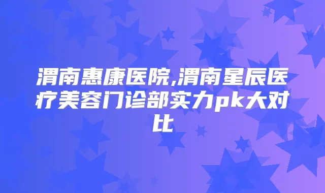 渭南惠康医院,渭南星辰医疗美容门诊部实力pk大对比