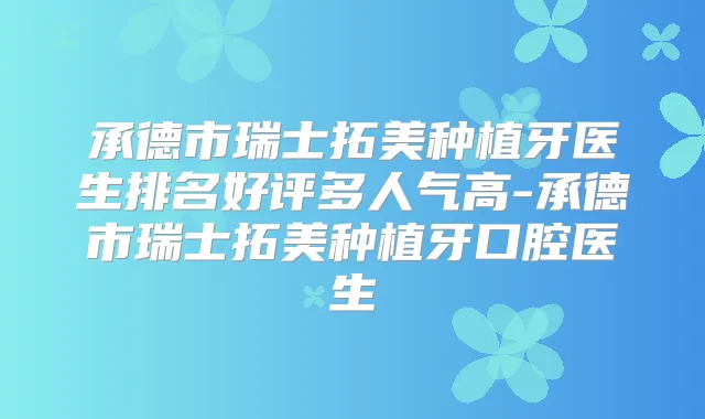 承德市瑞士拓美种植牙医生排名好评多人气高-承德市瑞士拓美种植牙口腔医生