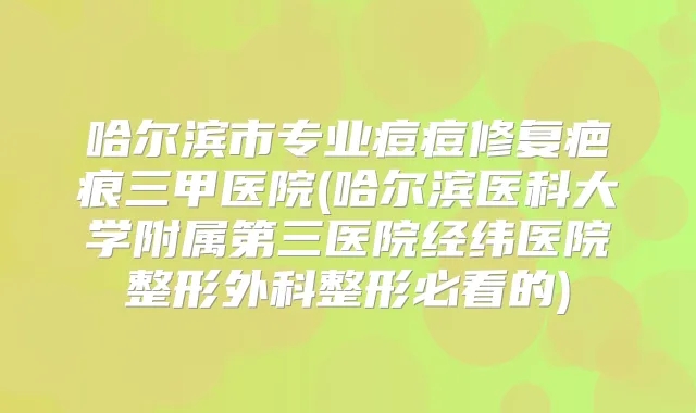 哈尔滨市专业痘痘修复疤痕三甲医院(哈尔滨医科大学附属第三医院经纬医院整形外科整形必看的)