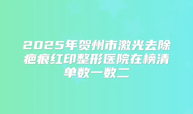 2025年贺州市激光去除疤痕红印整形医院在榜清单数一数二