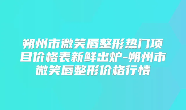 朔州市微笑唇整形热门项目价格表新鲜出炉-朔州市微笑唇整形价格行情