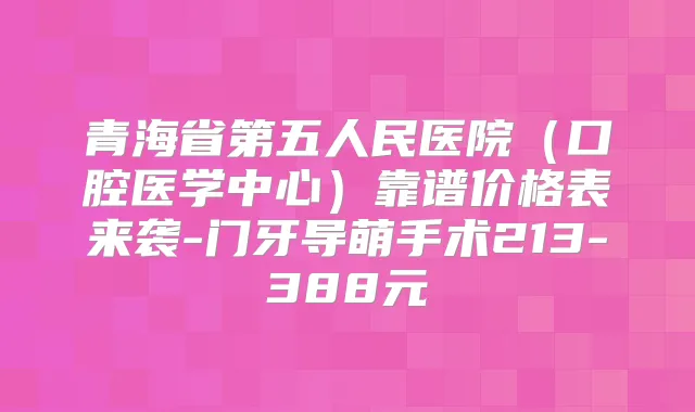 青海省第五人民医院（口腔医学中心）靠谱价格表来袭-门牙导萌手术213-388元