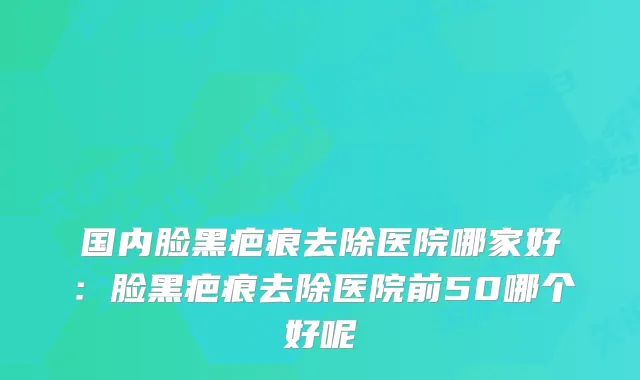 国内脸黑疤痕去除医院哪家好：脸黑疤痕去除医院前50哪个好呢