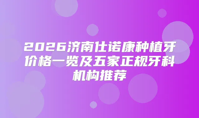 2026济南仕诺康种植牙价格一览及五家正规牙科机构推荐
