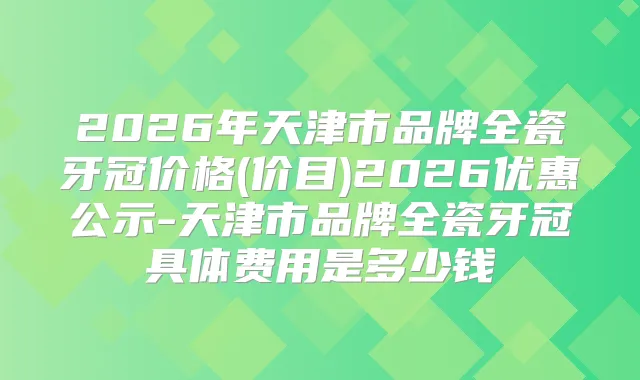 2026年天津市品牌全瓷牙冠价格(价目)2026优惠公示-天津市品牌全瓷牙冠具体费用是多少钱