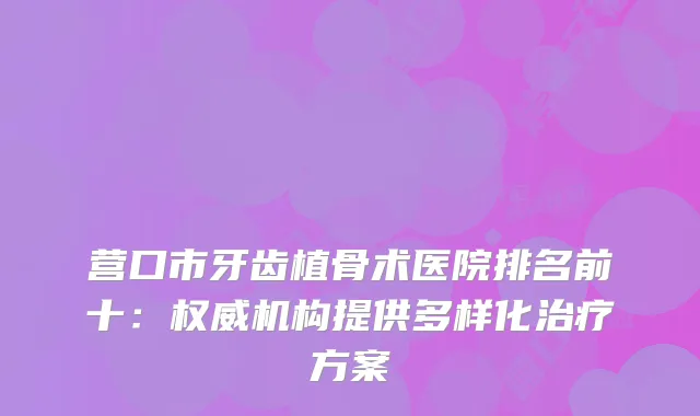 营口市牙齿植骨术医院排名前十：机构提供多样化方案