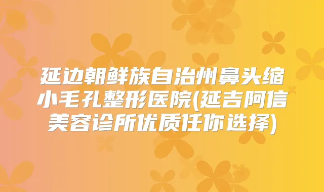 延边朝鲜族自治州鼻头缩小毛孔整形医院(延吉阿信美容诊所优质任你选择)