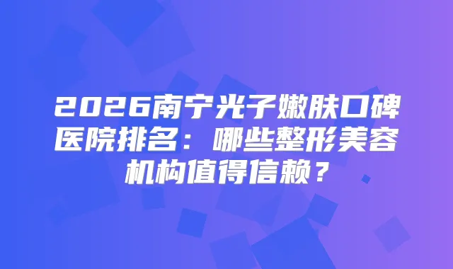 2026南宁光子嫩肤口碑医院排名：哪些整形美容机构值得信赖？