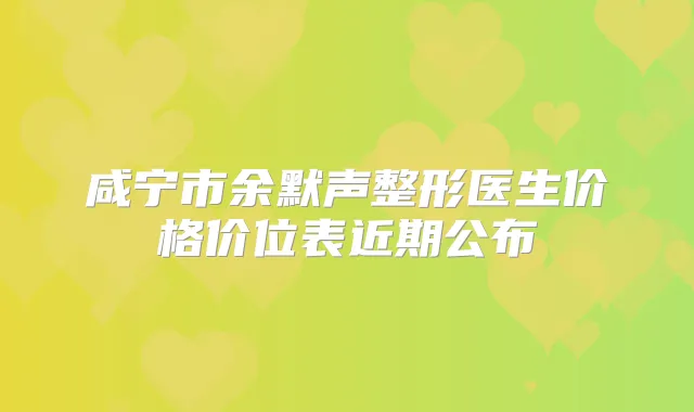 咸宁市余默声整形医生价格价位表近期公布