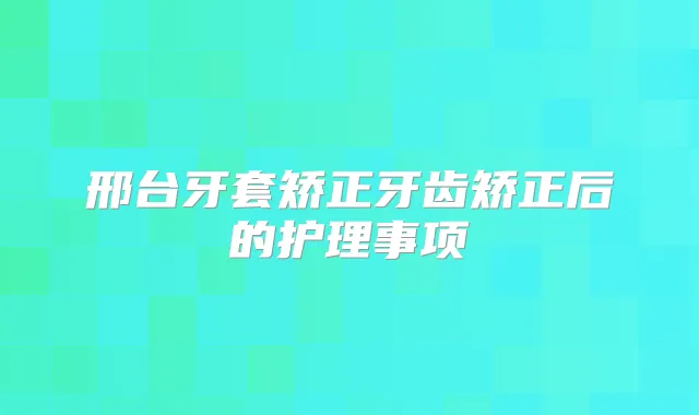 邢台牙套矫正牙齿矫正后的护理事项