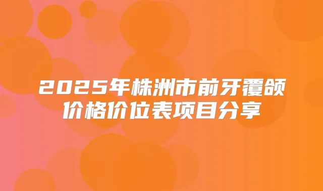 2025年株洲市前牙覆颌价格价位表项目分享