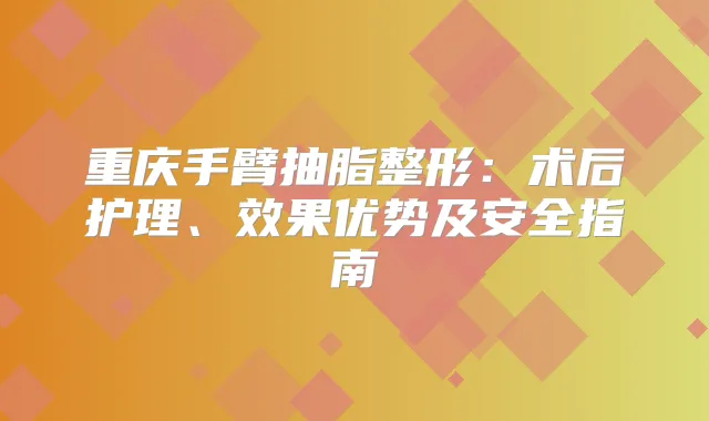 重庆手臂抽脂整形:术后护理、效果优势及安全指南