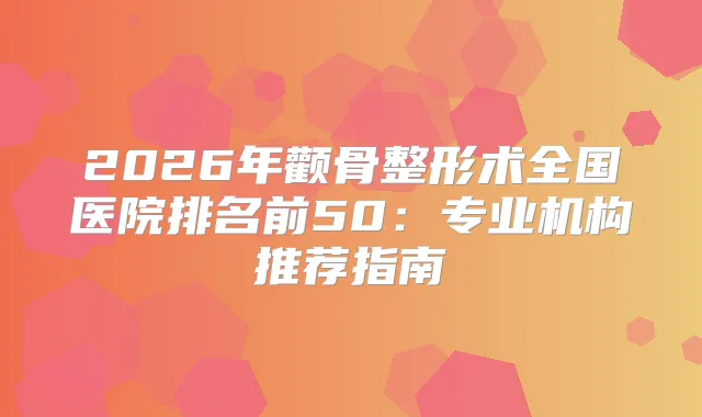 2026年颧骨整形术全国医院排名前50：专业机构推荐指南