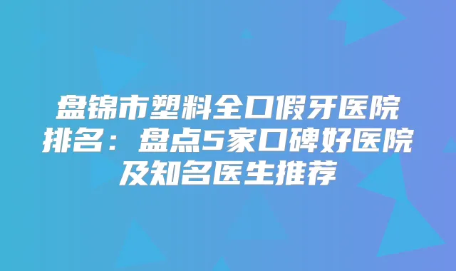 盘锦市塑料全口假牙医院排名：盘点5家口碑好医院及知名医生推荐