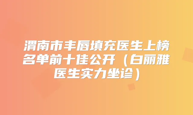 渭南市丰唇填充医生上榜名单前十佳公开(白丽雅医生实力坐诊)