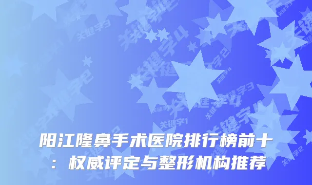 阳江隆鼻手术医院排行榜前十：评定与整形机构推荐