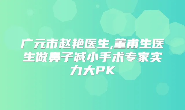 广元市赵艳医生,董甫生医生做鼻子减小手术专家实力大PK