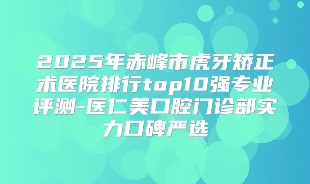 2025年赤峰市虎牙矫正术医院排行top10强专业评测-医仁美口腔门诊部实力口碑严选