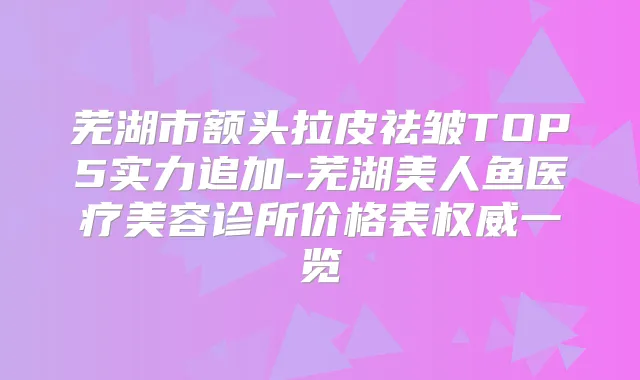 芜湖市额头拉皮祛皱TOP5实力追加-芜湖美人鱼医疗美容诊所价格表一览