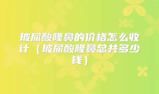玻尿酸隆鼻的价格怎么收计(玻尿酸隆鼻总共多少钱)