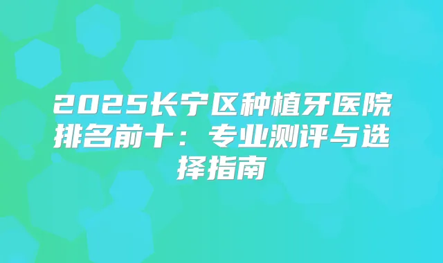 2025长宁区种植牙医院排名前十：专业测评与选择指南