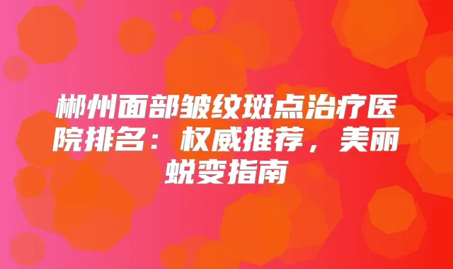 郴州面部皱纹斑点医院排名：推荐，美丽蜕变指南