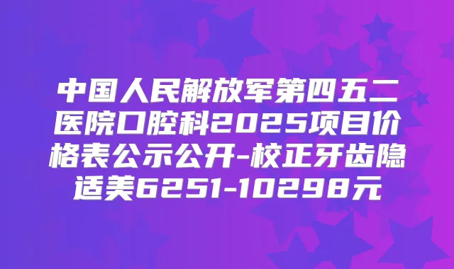 中国人民解放军第四五二医院口腔科2025项目价格表公示公开-校正牙齿隐适美6251-10298元