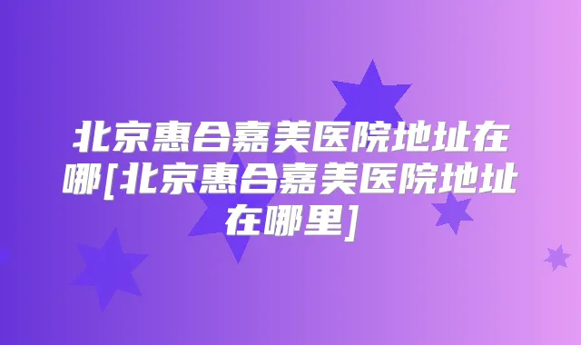 北京惠合嘉美医院地址在哪[北京惠合嘉美医院地址在哪里]