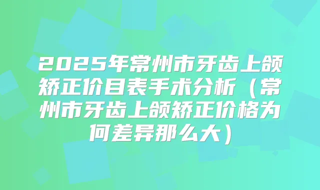 2025年常州市牙齿上颌矫正价目表手术分析（常州市牙齿上颌矫正价格为何差异那么大）