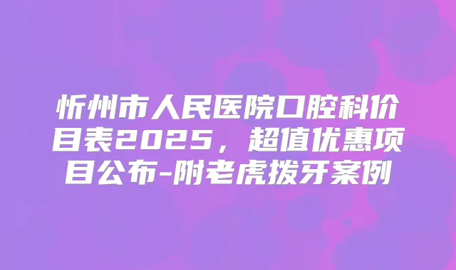 忻州市人民医院口腔科价目表2025,超值优惠项目公布-附老虎拨牙案例