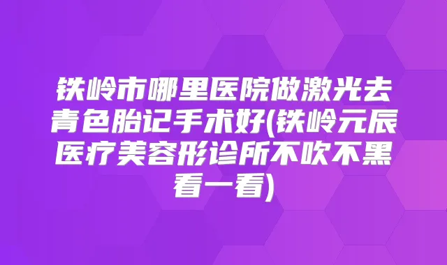 铁岭市哪里医院做激光去青色胎记手术好(铁岭元辰医疗美容形诊所不吹不黑看一看)