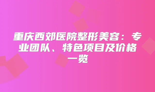 重庆西郊医院整形美容：专业团队、特色项目及价格一览