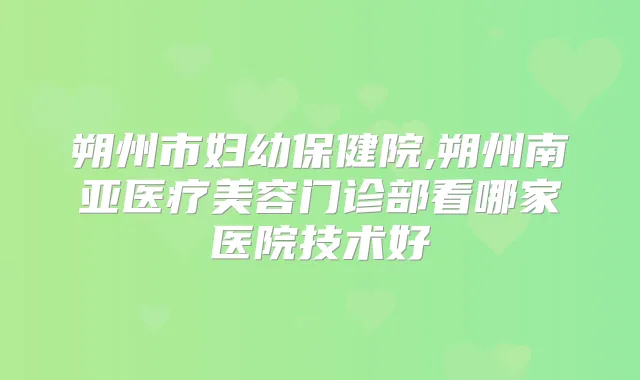 朔州市妇幼保健院,朔州南亚医疗美容门诊部看哪家医院技术好